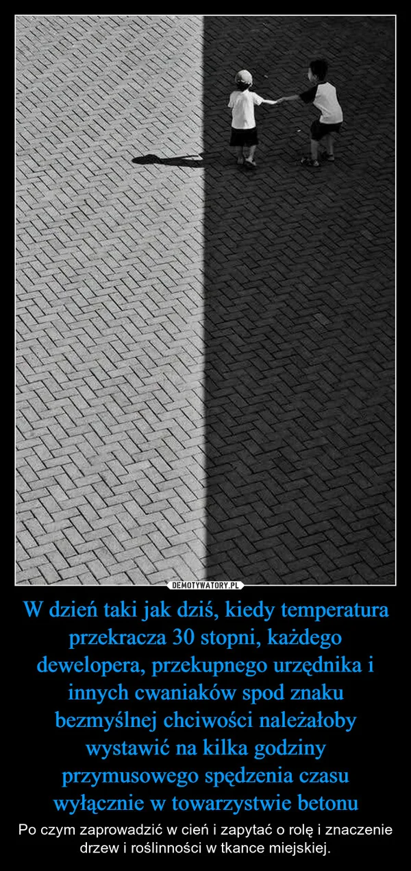 
    W dzień taki jak dziś, kiedy temperatura przekracza 30 stopni, każdego dewelopera, przekupnego urzędnika i innych cwaniaków spod znaku bezmyślnej chciwości należałoby wystawić na kilka godziny przymusowego spędzenia czasu wyłącznie w towarzystwie betonu