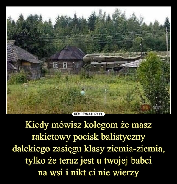 
    Kiedy mówisz kolegom że masz rakietowy pocisk balistyczny
dalekiego zasięgu klasy ziemia-ziemia, tylko że teraz jest u twojej babci
na wsi i nikt ci nie wierzy