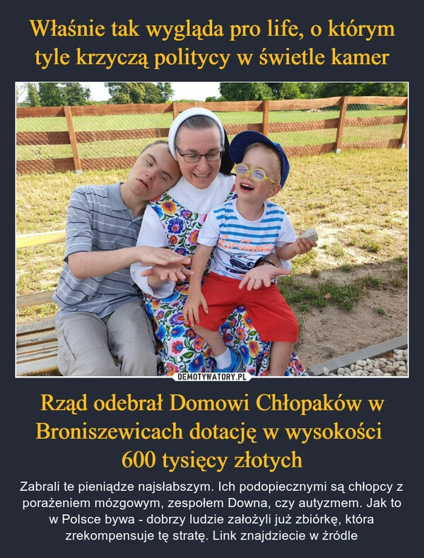 
    Właśnie tak wygląda pro life, o którym tyle krzyczą politycy w świetle kamer Rząd odebrał Domowi Chłopaków w Broniszewicach dotację w wysokości 
600 tysięcy złotych