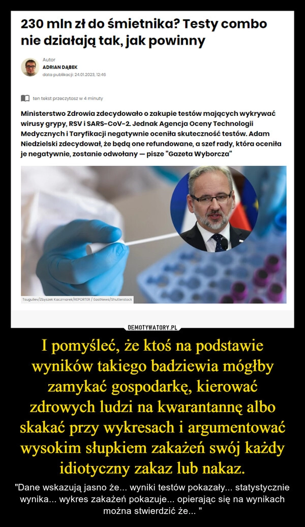 
    I pomyśleć, że ktoś na podstawie wyników takiego badziewia mógłby zamykać gospodarkę, kierować zdrowych ludzi na kwarantannę albo skakać przy wykresach i argumentować wysokim słupkiem zakażeń swój każdy idiotyczny zakaz lub nakaz. 