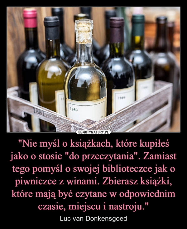
    "Nie myśl o książkach, które kupiłeś jako o stosie "do przeczytania". Zamiast tego pomyśl o swojej biblioteczce jak o piwniczce z winami. Zbierasz książki, które mają być czytane w odpowiednim czasie, miejscu i nastroju."