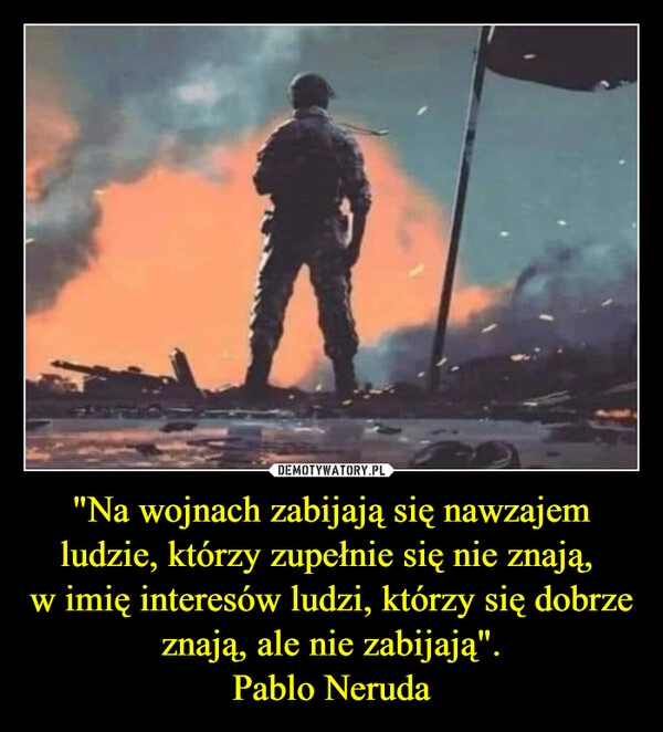 
    "Na wojnach zabijają się nawzajem ludzie, którzy zupełnie się nie znają, 
w imię interesów ludzi, którzy się dobrze znają, ale nie zabijają".
Pablo Neruda