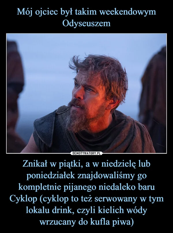 Mój ojciec był takim weekendowym Odyseuszem Znikał w piątki, a w niedzielę lub poniedziałek znajdowaliśmy go kompletnie pijanego niedaleko baru Cyklop (cyklop to też serwowany w tym lokalu drink, czyli kielich wódy wrzucany do kufla piwa)
