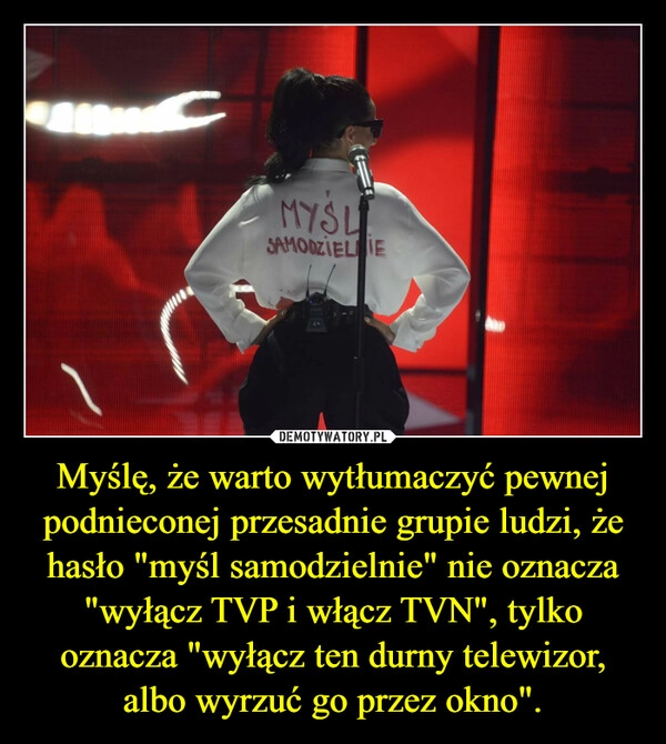 
    Myślę, że warto wytłumaczyć pewnej podnieconej przesadnie grupie ludzi, że hasło "myśl samodzielnie" nie oznacza "wyłącz TVP i włącz TVN", tylko oznacza "wyłącz ten durny telewizor, albo wyrzuć go przez okno".