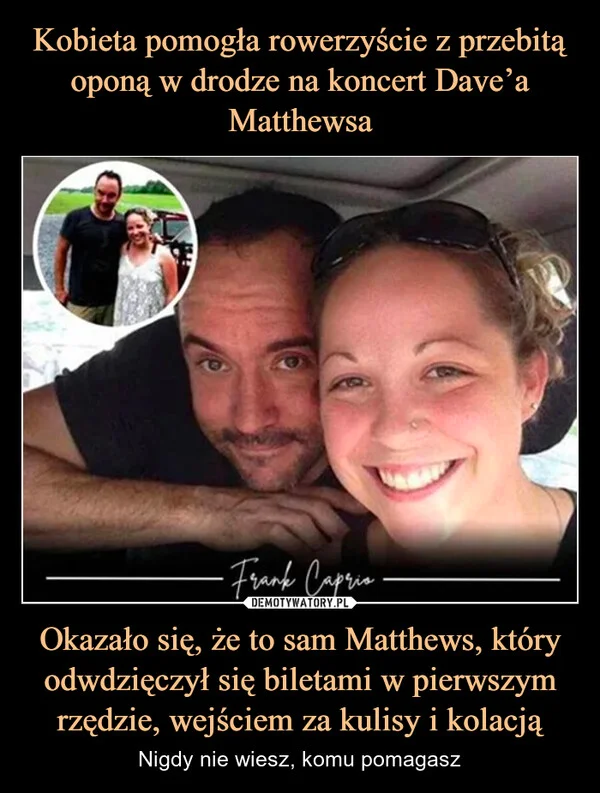 
    Kobieta pomogła rowerzyście z przebitą oponą w drodze na koncert Dave’a Matthewsa Okazało się, że to sam Matthews, który odwdzięczył się biletami w pierwszym rzędzie, wejściem za kulisy i kolacją