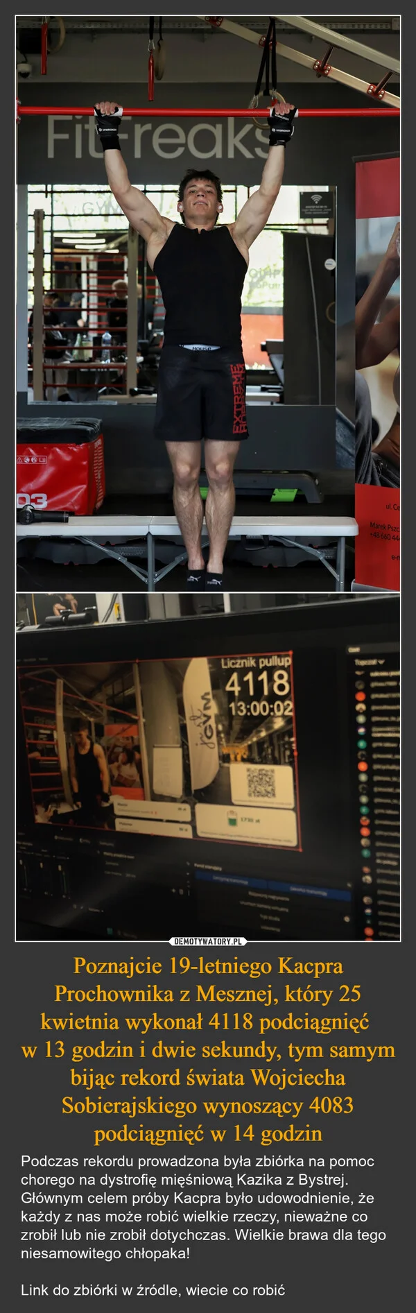 
    Poznajcie 19-letniego Kacpra Prochownika z Mesznej, który 25 kwietnia wykonał 4118 podciągnięć w 13 godzin i dwie sekundy, tym samym bijąc rekord świata Wojciecha Sobierajskiego wynoszący 4083 podciągnięć w 14 godzin