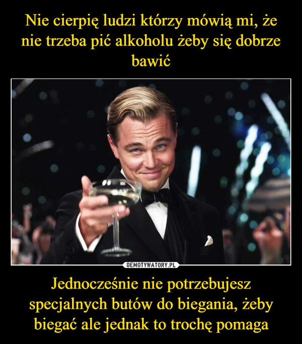 
    Nie cierpię ludzi którzy mówią mi, że nie trzeba pić alkoholu żeby się dobrze bawić Jednocześnie nie potrzebujesz specjalnych butów do biegania, żeby biegać ale jednak to trochę pomaga