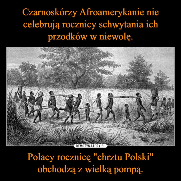 
    Czarnoskórzy Afroamerykanie nie celebrują rocznicy schwytania ich przodków w niewolę. Polacy rocznicę "chrztu Polski" obchodzą z wielką pompą.