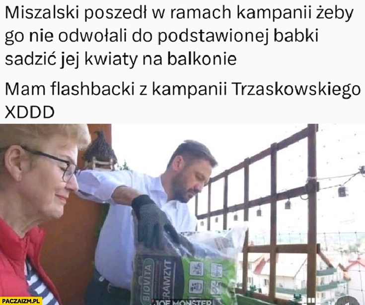 
    Miszalski poszedł w ramach kampanii żeby go nie odwołali do podstawionej babki sadzić jej kwiaty na balkonie, mam flashbacki z kampanii Trzaskowskiego