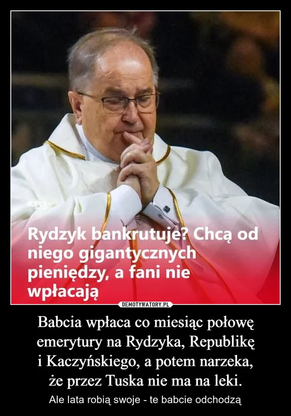 
    Babcia wpłaca co miesiąc połowę emerytury na Rydzyka, Republikę i Kaczyńskiego, a potem narzeka, że przez Tuska nie ma na leki.