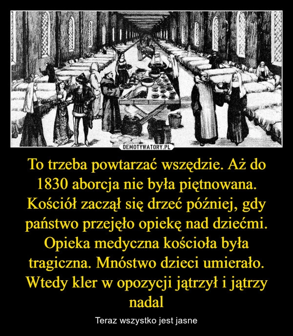 
    To trzeba powtarzać wszędzie. Aż do 1830 aborcja nie była piętnowana. Kościół zaczął się drzeć później, gdy państwo przejęło opiekę nad dziećmi. Opieka medyczna kościoła była tragiczna. Mnóstwo dzieci umierało. Wtedy kler w opozycji jątrzył i jątrzy nadal