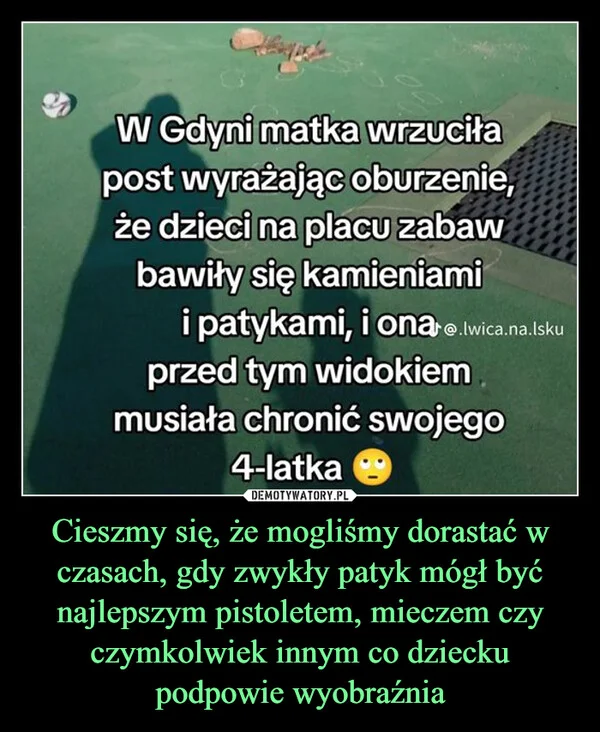 
    Cieszmy się, że mogliśmy dorastać w czasach, gdy zwykły patyk mógł być najlepszym pistoletem, mieczem czy czymkolwiek innym co dziecku podpowie wyobraźnia