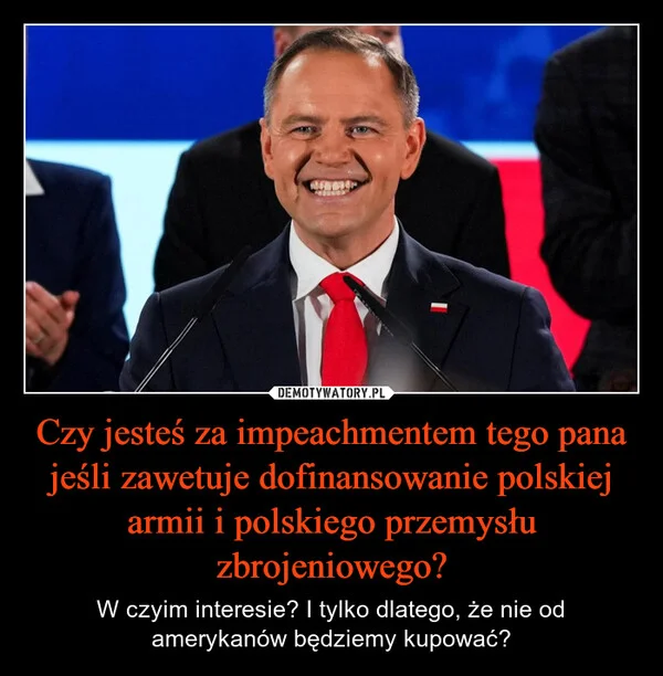 
    Czy jesteś za impeachmentem tego pana jeśli zawetuje dofinansowanie polskiej armii i polskiego przemysłu zbrojeniowego?