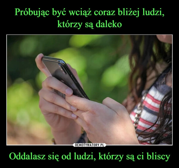 
    Próbując być wciąż coraz bliżej ludzi, którzy są daleko Oddalasz się od ludzi, którzy są ci bliscy