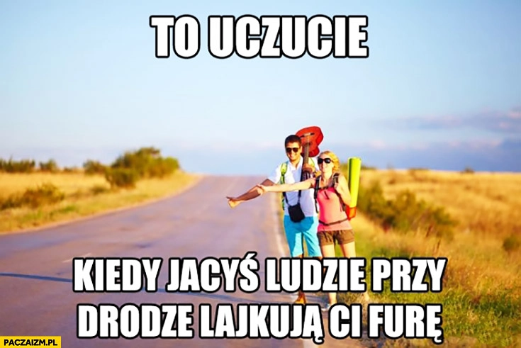 
    To uczucie kiedy jacyś ludzie przy drodze lajkują Ci furę