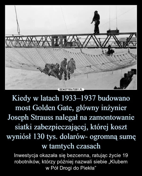 
    Kiedy w latach 1933–1937 budowano most Golden Gate, główny inżynier Joseph Strauss nalegał na zamontowanie siatki zabezpieczającej, której koszt wyniósł 130 tys. dolarów- ogromną sumę w tamtych czasach
