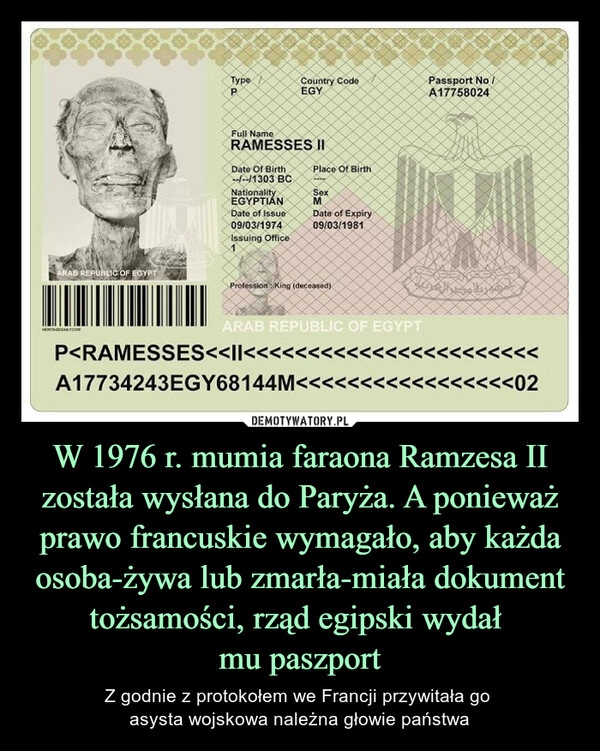 
    W 1976 r. mumia faraona Ramzesa II została wysłana do Paryża. A ponieważ prawo francuskie wymagało, aby każda osoba-żywa lub zmarła-miała dokument tożsamości, rząd egipski wydał
mu paszport 