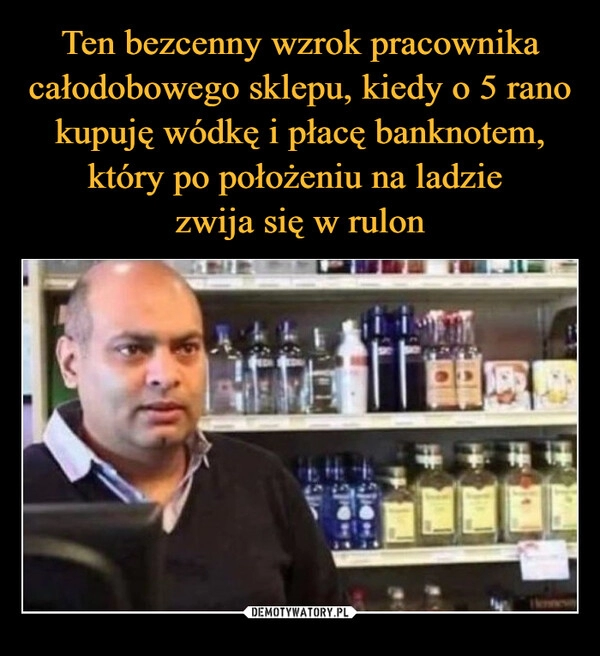 
    Ten bezcenny wzrok pracownika całodobowego sklepu, kiedy o 5 rano kupuję wódkę i płacę banknotem, który po położeniu na ladzie
zwija się w rulon 