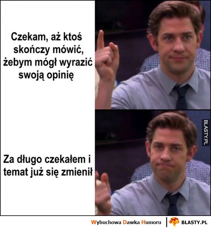 
    Czekam aż ktoś skończy mówić, żebym mógł wyrazić własną opinię, za długo czekałem i temat już się zmienił Jim The Office