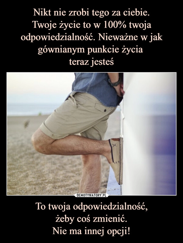 
    Nikt nie zrobi tego za ciebie.
Twoje życie to w 100% twoja odpowiedzialność. Nieważne w jak gównianym punkcie życia
teraz jesteś To twoja odpowiedzialność,
żeby coś zmienić.
Nie ma innej opcji! 