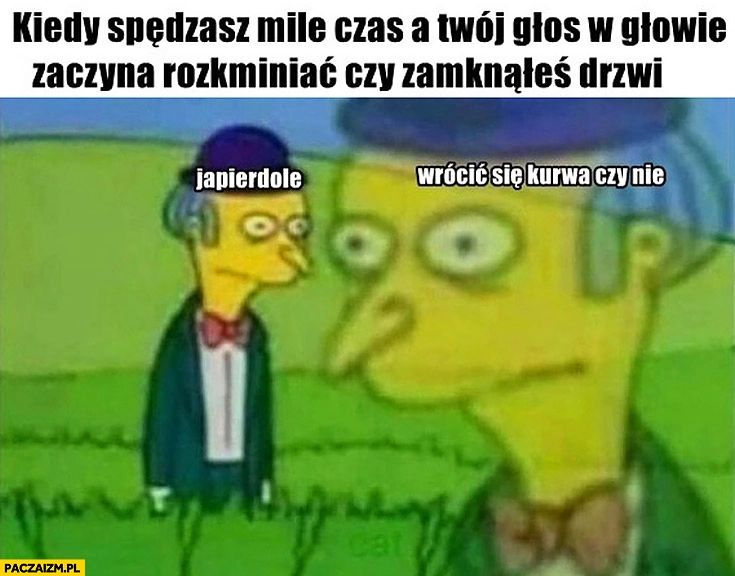 
    Kiedy spędzasz mile czas a Twój głos w głowie zaczyna rozkminiać czy zamknąłeś drzwi, wrócić się czy nie?