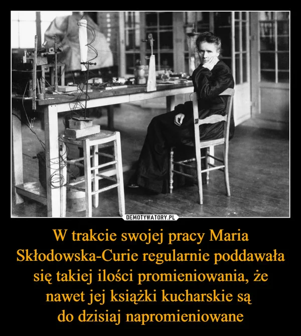 W trakcie swojej pracy Maria Skłodowska-Curie regularnie poddawała się takiej ilości promieniowania, że nawet jej książki kucharskie są do dzisiaj napromieniowane