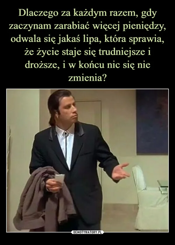 
    Dlaczego za każdym razem, gdy zaczynam zarabiać więcej pieniędzy, odwala się jakaś lipa, która sprawia, że życie staje się trudniejsze i droższe, i w końcu nic się nie zmienia?