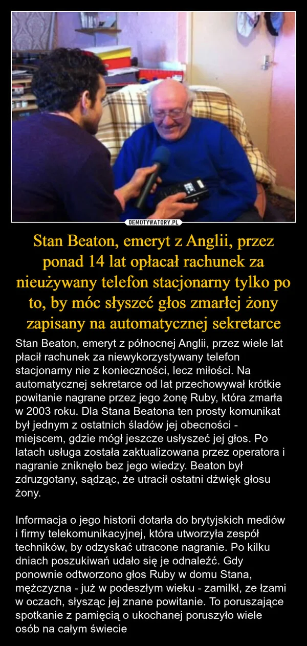 
    Stan Beaton, emeryt z Anglii, przez ponad 14 lat opłacał rachunek za nieużywany telefon stacjonarny tylko po to, by móc słyszeć głos zmarłej żony zapisany na automatycznej sekretarce
