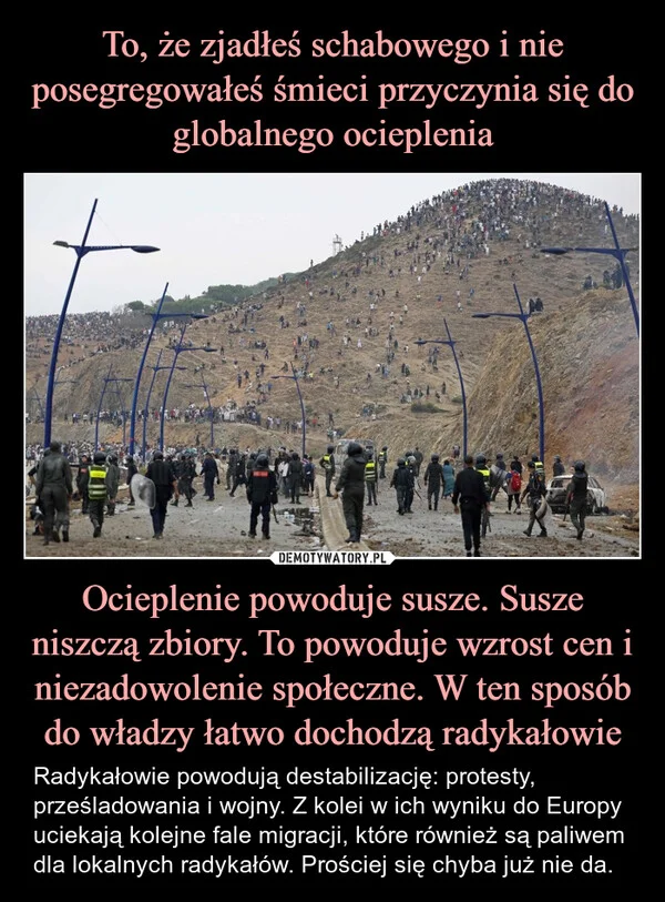 
    To, że zjadłeś schabowego i nie posegregowałeś śmieci przyczynia się do globalnego ocieplenia Ocieplenie powoduje susze. Susze niszczą zbiory. To powoduje wzrost cen i niezadowolenie społeczne. W ten sposób do władzy łatwo dochodzą radykałowie