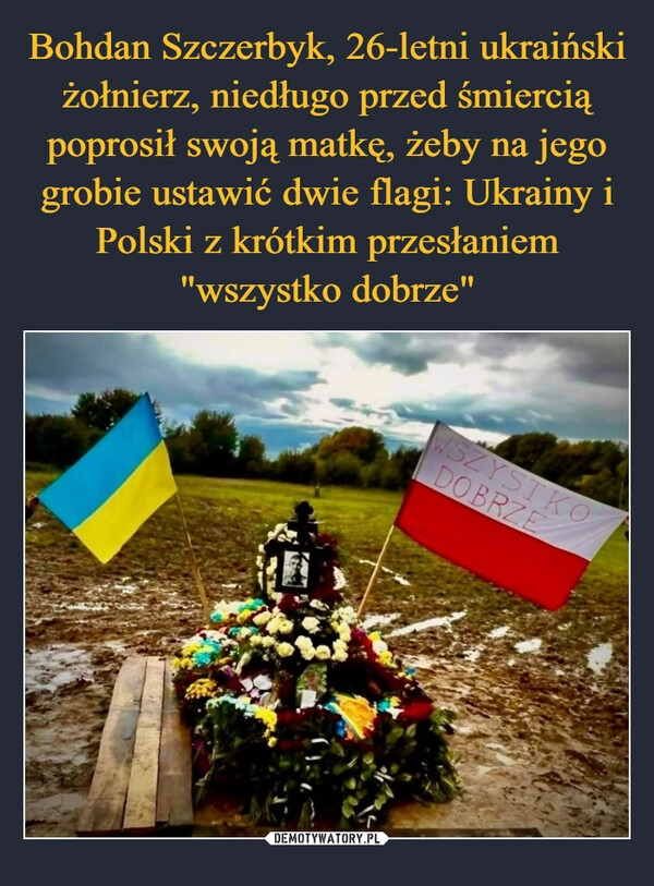 
    Bohdan Szczerbyk, 26-letni ukraiński żołnierz, niedługo przed śmiercią poprosił swoją matkę, żeby na jego grobie ustawić dwie flagi: Ukrainy i Polski z krótkim przesłaniem "wszystko dobrze"