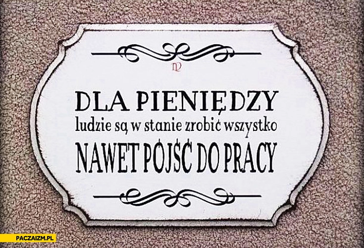 
    Dla pieniędzy ludzie są w stanie zrobić wszystko nawet pójść do pracy