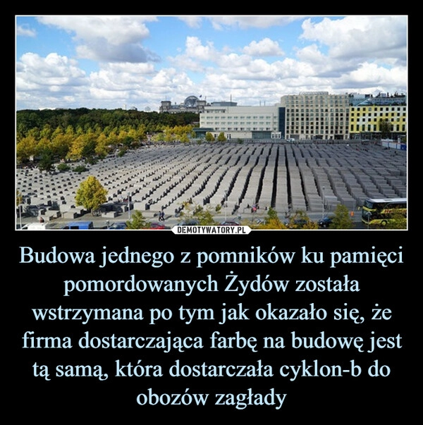 
    Budowa jednego z pomników ku pamięci pomordowanych Żydów została wstrzymana po tym jak okazało się, że firma dostarczająca farbę na budowę jest tą samą, która dostarczała cyklon-b do obozów zagłady