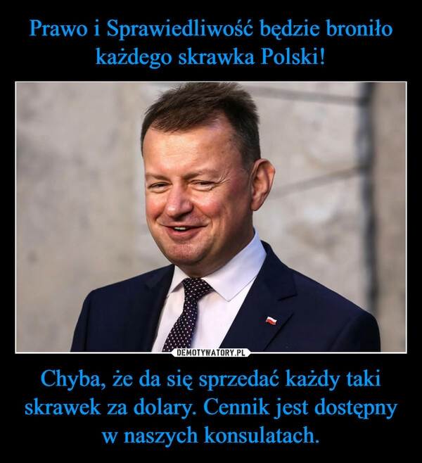 
    Prawo i Sprawiedliwość będzie broniło każdego skrawka Polski! Chyba, że da się sprzedać każdy taki skrawek za dolary. Cennik jest dostępny w naszych konsulatach.