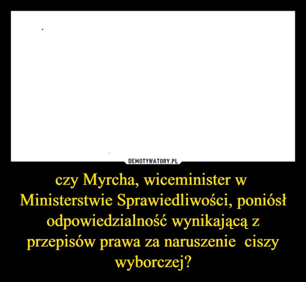 
    czy Myrcha, wiceminister w Ministerstwie Sprawiedliwości, poniósł odpowiedzialność wynikającą z przepisów prawa za naruszenie ciszy wyborczej?