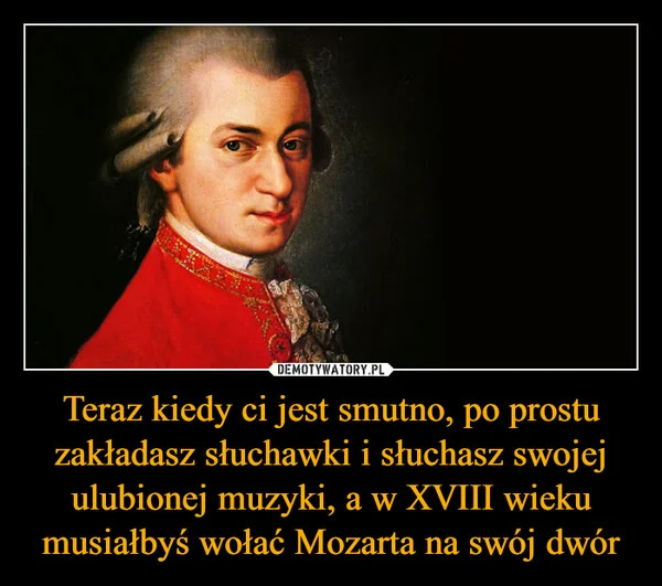 
    Teraz kiedy ci jest smutno, po prostu zakładasz słuchawki i słuchasz swojej ulubionej muzyki, a w XVIII wieku musiałbyś wołać Mozarta na swój dwór