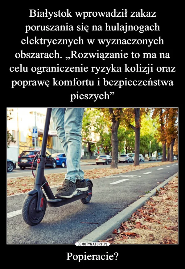 
    Białystok wprowadził zakaz poruszania się na hulajnogach elektrycznych w wyznaczonych obszarach. „Rozwiązanie to ma na celu ograniczenie ryzyka kolizji oraz poprawę komfortu i bezpieczeństwa pieszych” Popieracie?