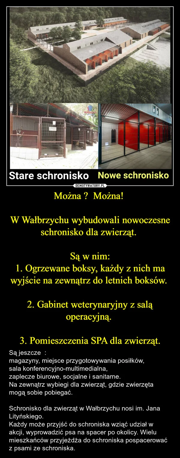 
    Można ? Można! W Wałbrzychu wybudowali nowoczesne schronisko dla zwierząt. Są w nim: 1. Ogrzewane boksy, każdy z nich ma wyjście na zewnątrz do letnich boksów. 2. Gabinet weterynaryjny z salą operacyjną. 3. Pomieszczenia SPA dla zwierząt.