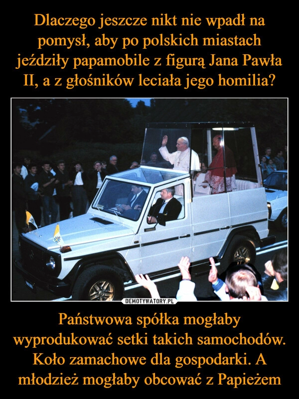 
    Dlaczego jeszcze nikt nie wpadł na pomysł, aby po polskich miastach jeździły papamobile z figurą Jana Pawła II, a z głośników leciała jego homilia? Państwowa spółka mogłaby wyprodukować setki takich samochodów. Koło zamachowe dla gospodarki. A młodzież mogłaby obcować z Papieżem