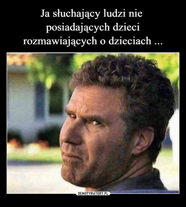 
    Ja słuchający ludzi nie  posiadających dzieci rozmawiających o dzieciach ...