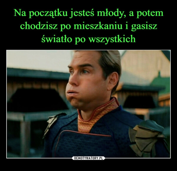 
    Na początku jesteś młody, a potem chodzisz po mieszkaniu i gasisz światło po wszystkich