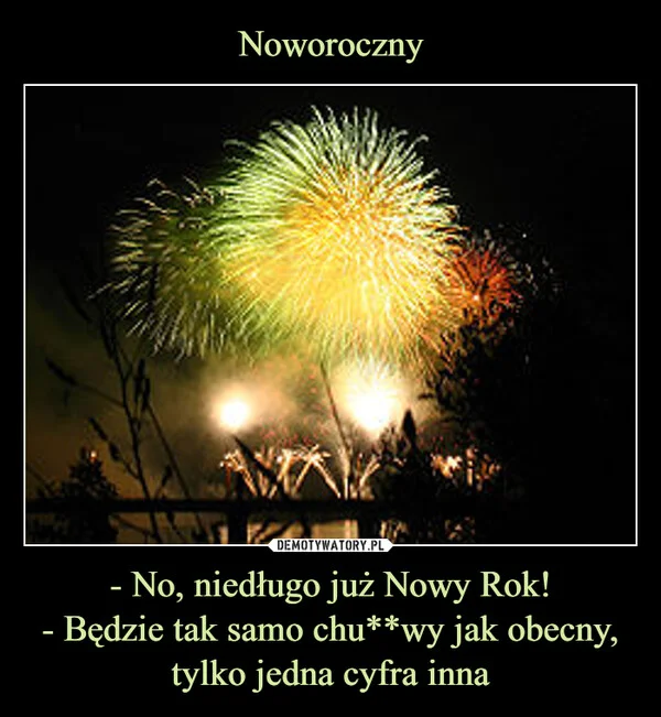 
    Noworoczny - No, niedługo już Nowy Rok! - Będzie tak samo chu**wy jak obecny, tylko jedna cyfra inna