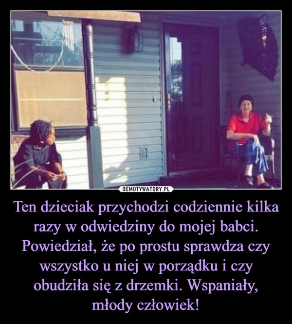 
    Ten dzieciak przychodzi codziennie kilka razy w odwiedziny do mojej babci. Powiedział, że po prostu sprawdza czy wszystko u niej w porządku i czy obudziła się z drzemki. Wspaniały, młody człowiek!