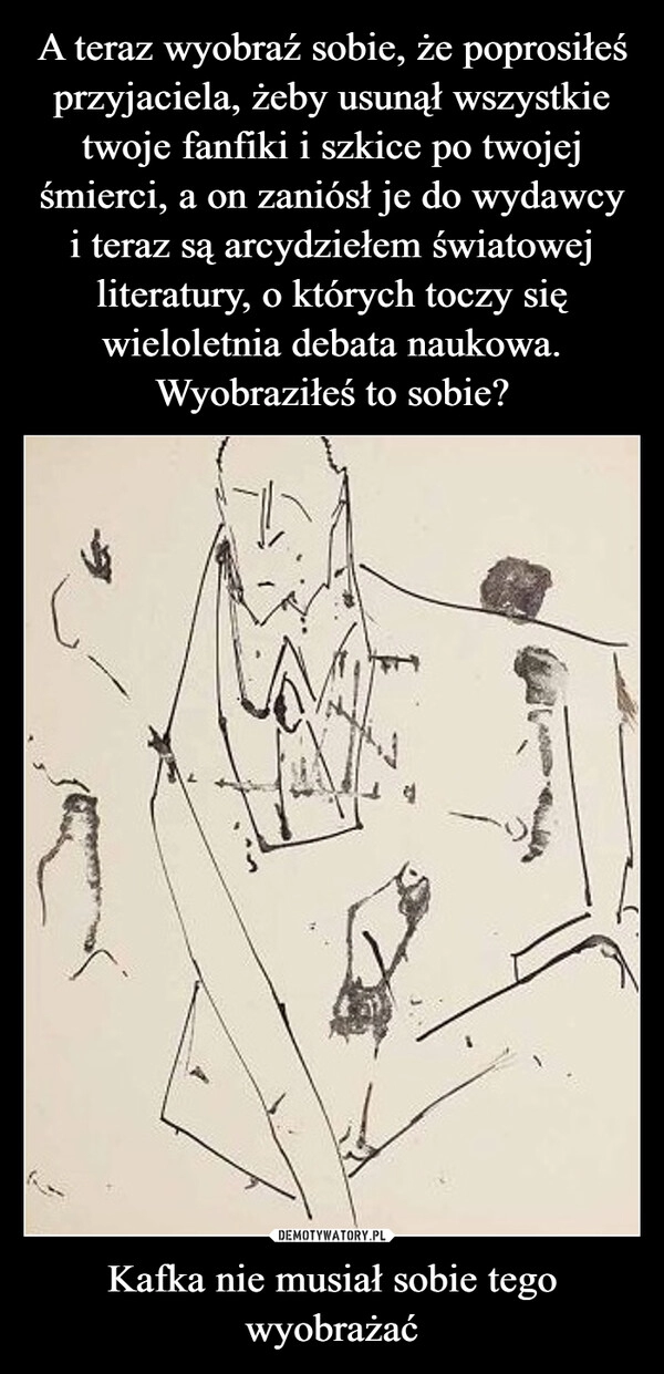 
    A teraz wyobraź sobie, że poprosiłeś przyjaciela, żeby usunął wszystkie twoje fanfiki i szkice po twojej śmierci, a on zaniósł je do wydawcy
i teraz są arcydziełem światowej literatury, o których toczy się wieloletnia debata naukowa. Wyobraziłeś to sobie? Kafka nie musiał sobie tego wyobrażać