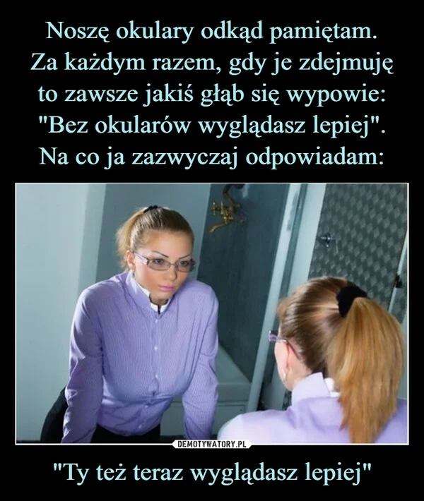 
    Noszę okulary odkąd pamiętam. Za każdym razem, gdy je zdejmuję to zawsze jakiś głąb się wypowie: 