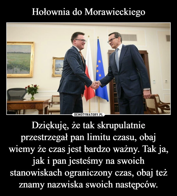 
    Hołownia do Morawieckiego Dziękuję, że tak skrupulatnie przestrzegał pan limitu czasu, obaj wiemy że czas jest bardzo ważny. Tak ja, jak i pan jesteśmy na swoich stanowiskach ograniczony czas, obaj też znamy nazwiska swoich następców.