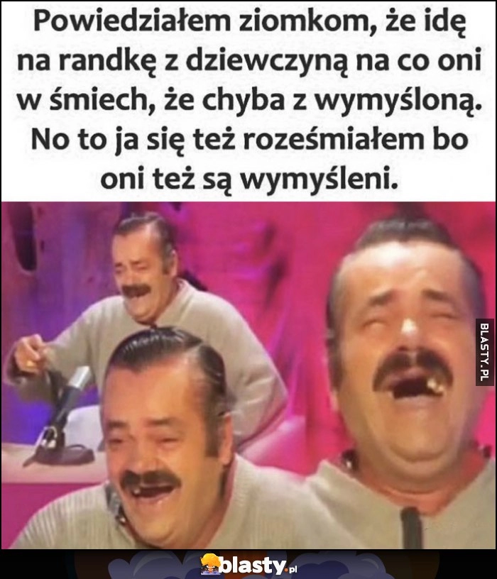 
    Powiedziałem ziomkom, że idę na randkę z dziewczyną, na co oni w śmiech, że chyba z wymyśloną. No to ja się też roześmiałem, bo oni też są wymyśleni