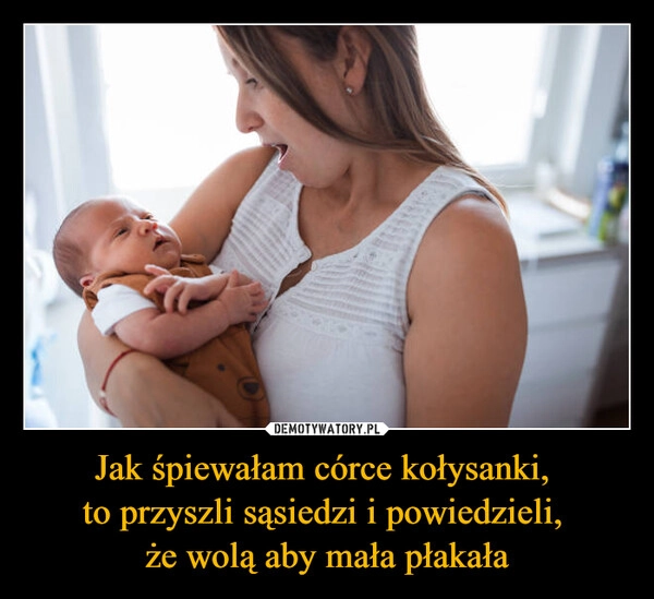 
    Jak śpiewałam córce kołysanki, 
to przyszli sąsiedzi i powiedzieli, 
że wolą aby mała płakała