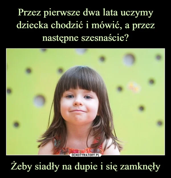 Przez pierwsze dwa lata uczymy dziecka chodzić i mówić, a przez następne szesnaście? Żeby siadły na dupie i się zamknęły