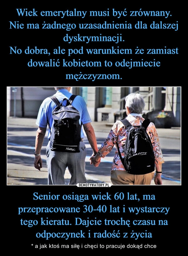 
    Wiek emerytalny musi być zrównany. Nie ma żadnego uzasadnienia dla dalszej dyskryminacji.
No dobra, ale pod warunkiem że zamiast dowalić kobietom to odejmiecie mężczyznom. Senior osiąga wiek 60 lat, ma przepracowane 30-40 lat i wystarczy tego kieratu. Dajcie trochę czasu na odpoczynek i radość z życia