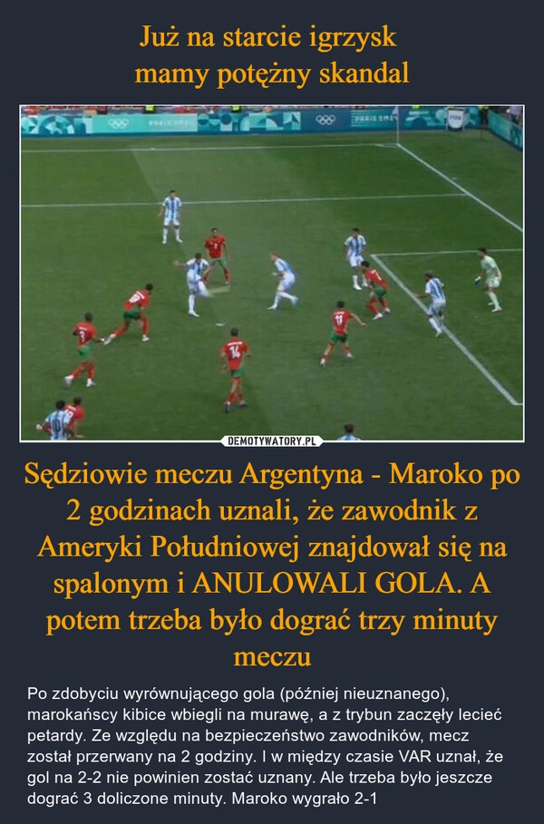 
    Już na starcie igrzysk 
mamy potężny skandal Sędziowie meczu Argentyna - Maroko po 2 godzinach uznali, że zawodnik z Ameryki Południowej znajdował się na spalonym i ANULOWALI GOLA. A potem trzeba było dograć trzy minuty meczu